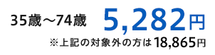 35歳～74歳 5,282円,※上記の対象外の方は18,865円